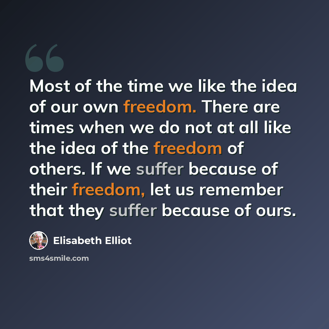 “Most of the time we like the idea of our own freedom. There are times when we do not at all like the idea of the freedom of others. If we suffer because of their freedom, let us remember that they suffer because of ours.” quote by Elisabeth Elliot