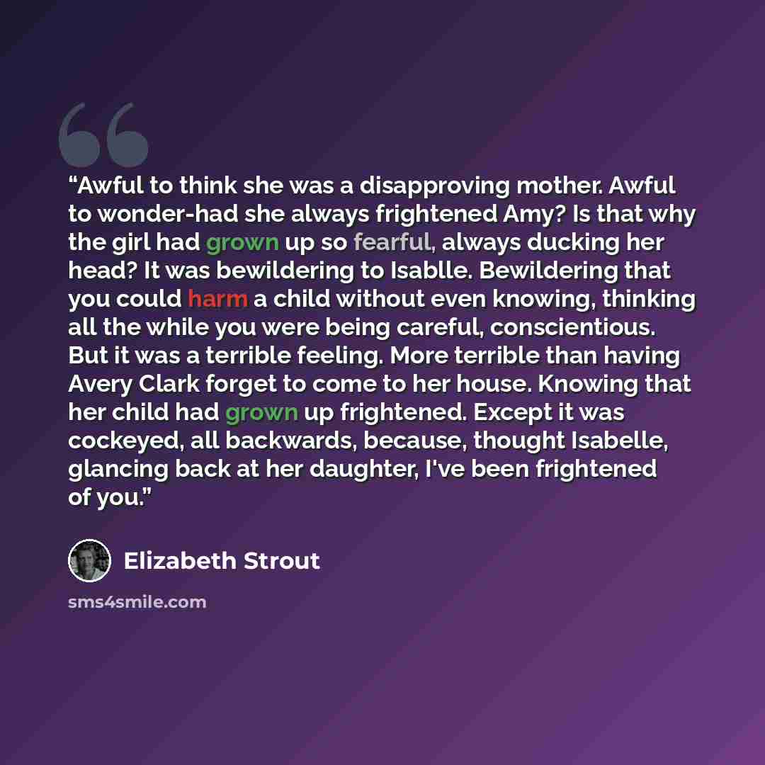 “Awful to think she was a disapproving mother. Awful to wonder-had she always frightened Amy? Is that why the girl had grown up so fearful, always ducking her head? It was bewildering to Isablle. Bewildering that you could harm a child without even knowing, thinking all the while you were being…” quote by Elizabeth Strout