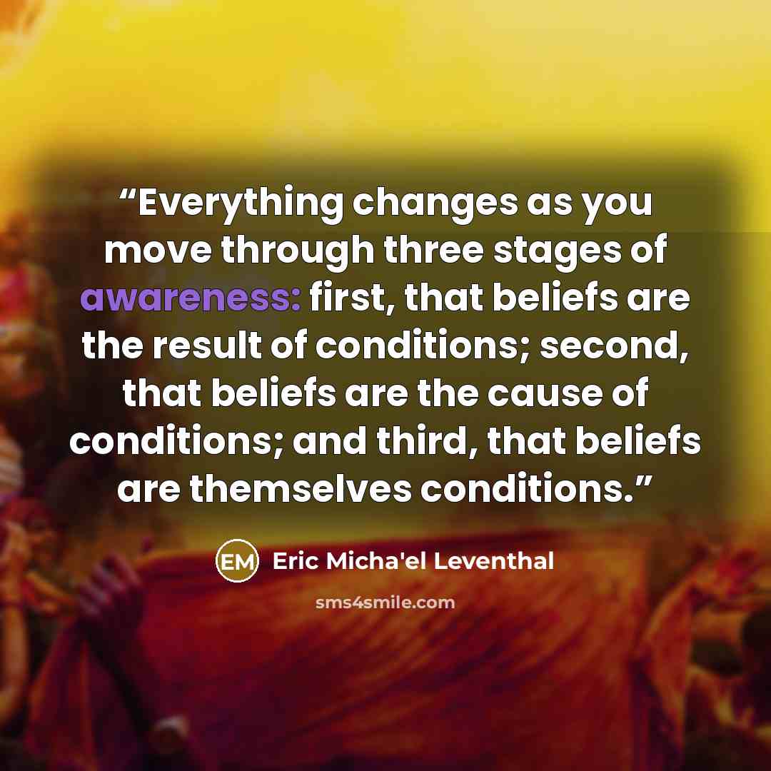 “Everything changes as you move through three stages of awareness: first, that beliefs are the result of conditions; second, that beliefs are the cause of conditions; and third, that beliefs are themselves conditions.” quote by Eric Micha'el Leventhal