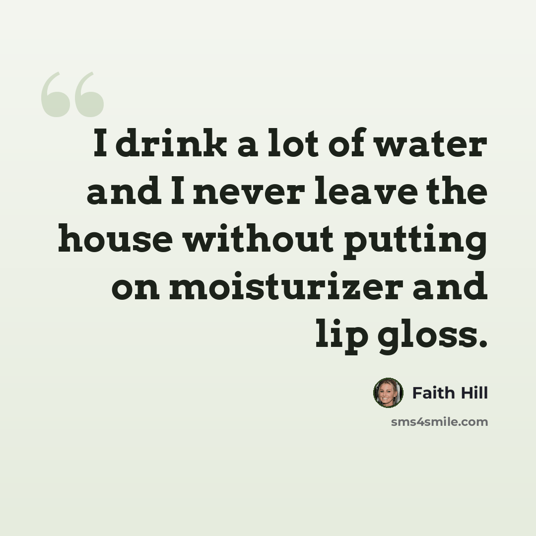 “I drink a lot of water and I never leave the house without putting on moisturizer and lip gloss.” quote by Faith Hill