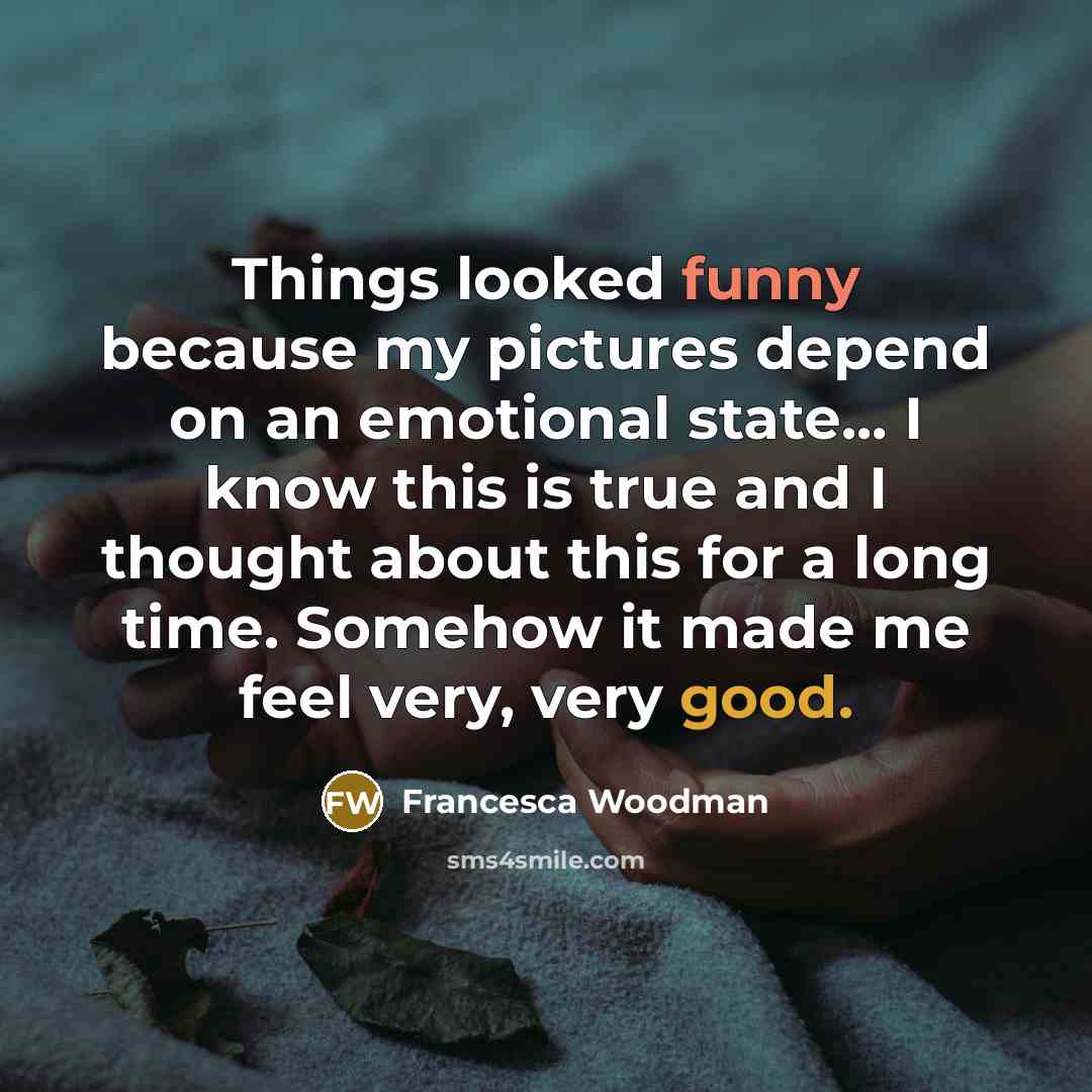 “Things looked funny because my pictures depend on an emotional state... I know this is true and I thought about this for a long time. Somehow it made me feel very, very good.” quote by Francesca Woodman