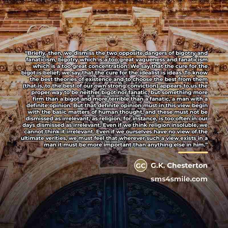 “Briefly, then, we dismiss the two opposite dangers of bigotry and fanaticism, bigotry which is a too great vagueness and fanaticism which is a too great concentration. We say that the cure for the bigot is belief; we say that the cure for the idealist is ideas. To know the best theories of…” quote by G.K. Chesterton