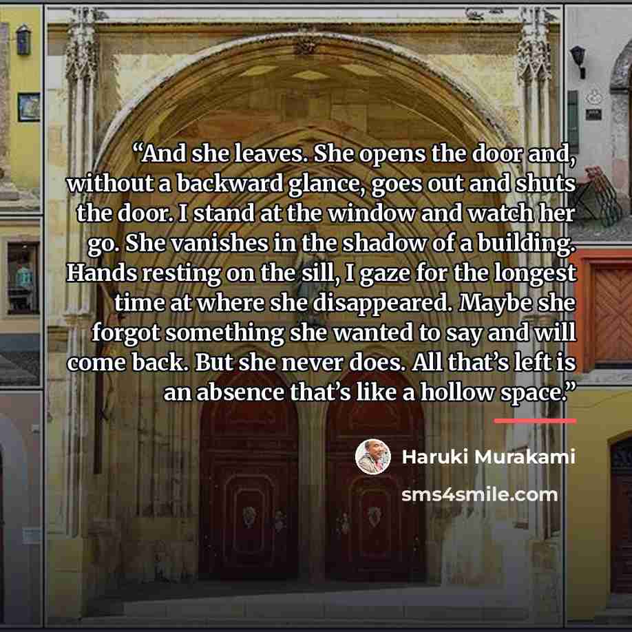 “And she leaves. She opens the door and, without a backward glance, goes out and shuts the door. I stand at the window and watch her go. She vanishes in the shadow of a building. Hands resting on the sill, I gaze for the longest time at where she disappeared. Maybe she forgot something she wanted…” quote by Haruki Murakami
