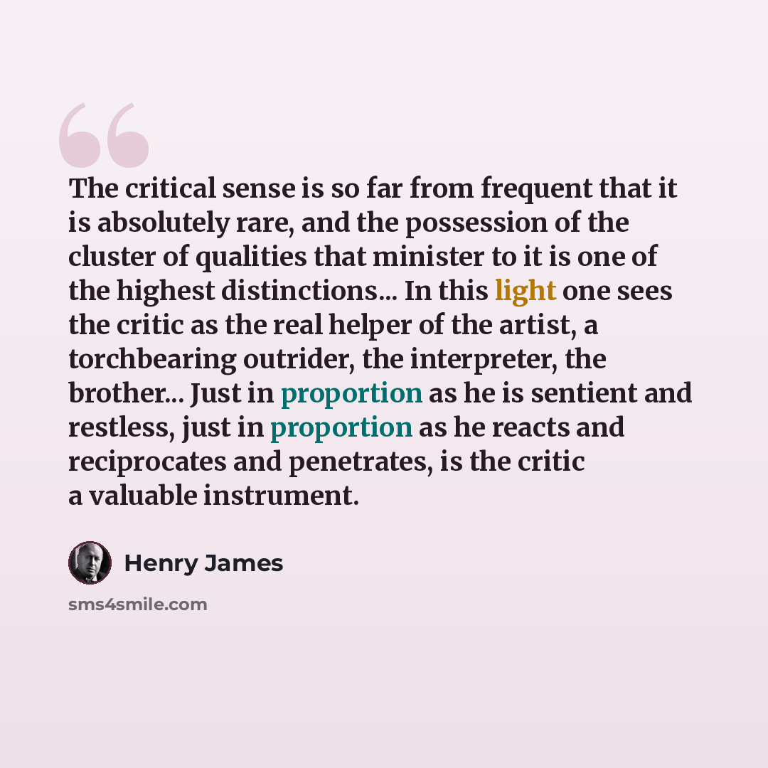 “The critical sense is so far from frequent that it is absolutely rare, and the possession of the cluster of qualities that minister to it is one of the highest distinctions... In this light one sees the critic as the real helper of the artist, a torchbearing outrider, the interpreter, the…” quote by Henry James