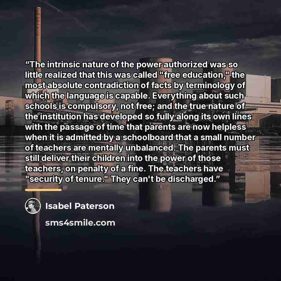“The intrinsic nature of the power authorized was so little realized that this was called "free education," the most absolute contradiction of facts by terminology of which the language is capable. Everything about such schools is compulsory, not free; and the true nature of the institution has…” quote by Isabel Paterson