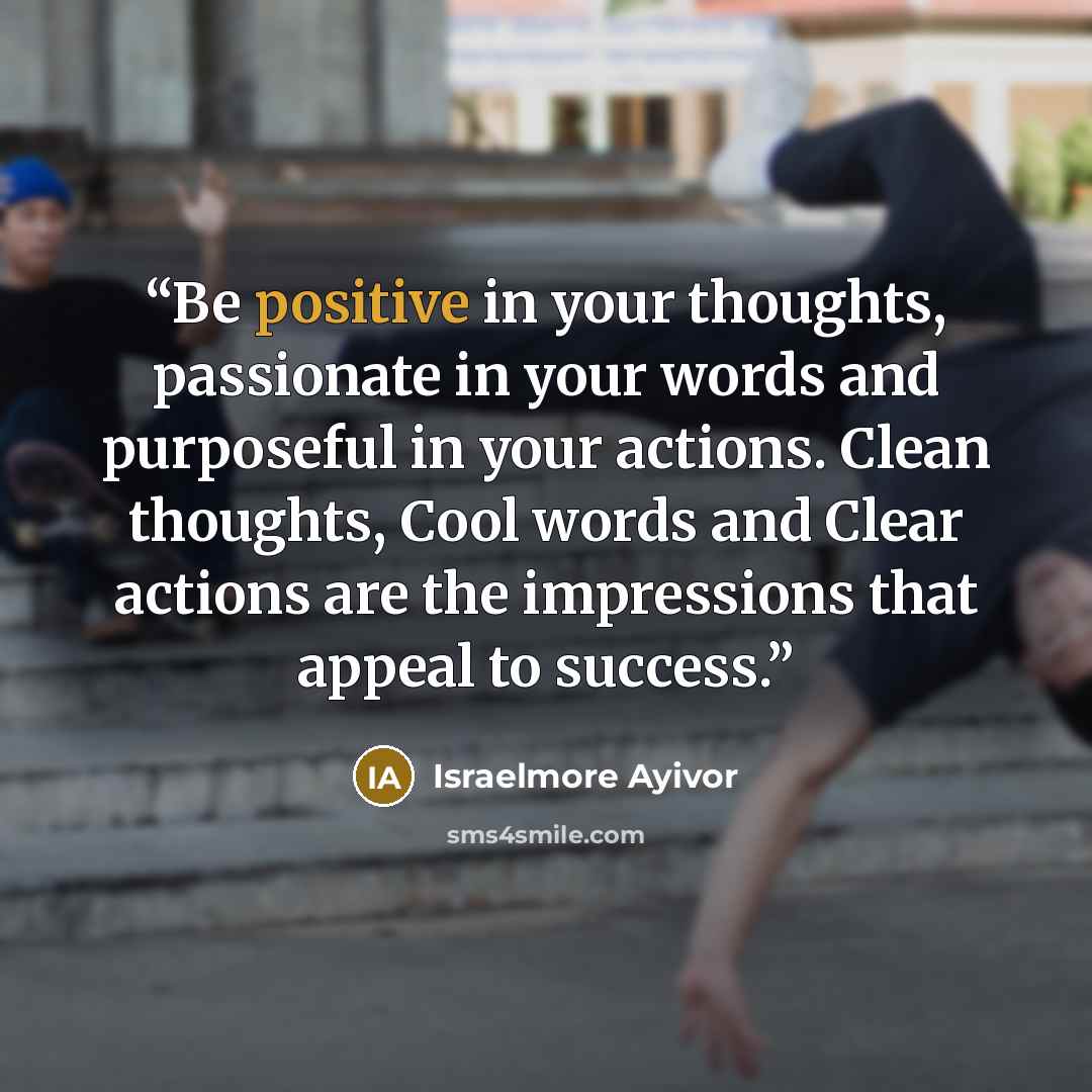 “Be positive in your thoughts, passionate in your words and purposeful in your actions. Clean thoughts, Cool words and Clear actions are the impressions that appeal to success.” quote by Israelmore Ayivor