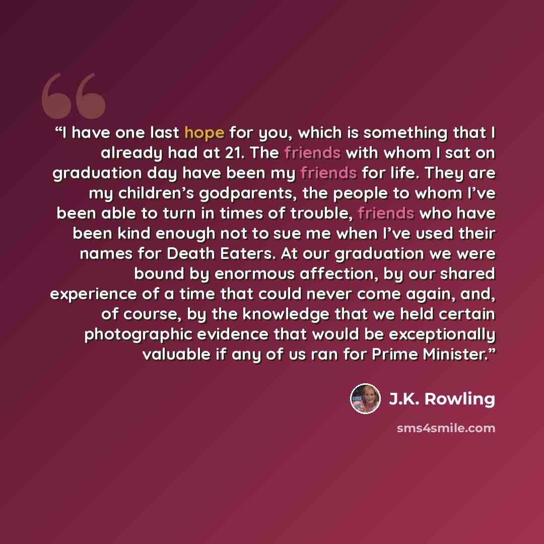 “I have one last hope for you, which is something that I already had at 21. The friends with whom I sat on graduation day have been my friends for life. They are my children’s godparents, the people to whom I’ve been able to turn in times of trouble, friends who have been kind enough not to sue me…” quote by J.K. Rowling