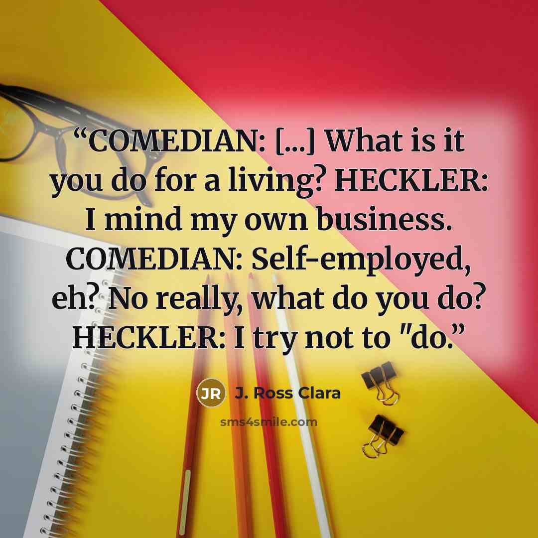 “COMEDIAN: [...] What is it you do for a living? HECKLER: I mind my own business. COMEDIAN: Self-employed, eh? No really, what do you do? HECKLER: I try not to "do.” quote by J. Ross Clara