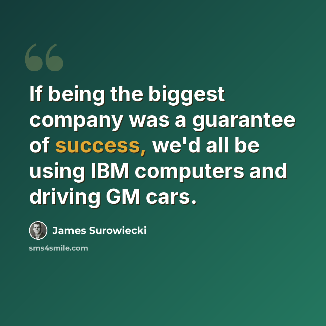 “If being the biggest company was a guarantee of success, we'd all be using IBM computers and driving GM cars.” quote by James Surowiecki