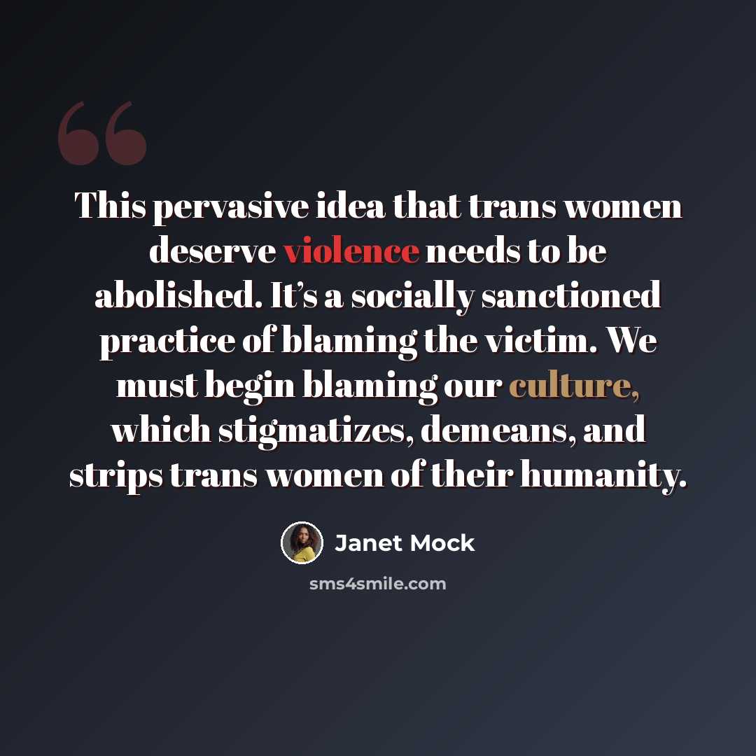 “This pervasive idea that trans women deserve violence needs to be abolished. It’s a socially sanctioned practice of blaming the victim. We must begin blaming our culture, which stigmatizes, demeans, and strips trans women of their humanity.” quote by Janet Mock