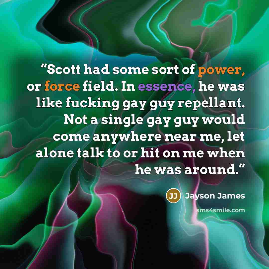 “Scott had some sort of power, or force field. In essence, he was like fucking gay guy repellant. Not a single gay guy would come anywhere near me, let alone talk to or hit on me when he was around.” quote by Jayson James