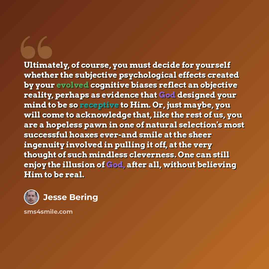 “Ultimately, of course, you must decide for yourself whether the subjective psychological effects created by your evolved cognitive biases reflect an objective reality, perhaps as evidence that God designed your mind to be so receptive to Him. Or, just maybe, you will come to acknowledge that, like…” quote by Jesse Bering