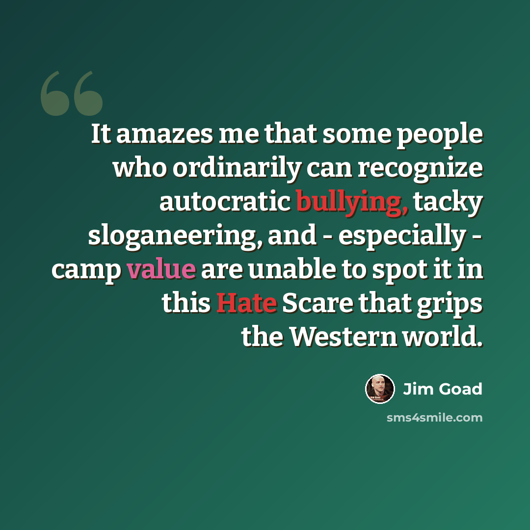 “It amazes me that some people who ordinarily can recognize autocratic bullying, tacky sloganeering, and - especially - camp value are unable to spot it in this Hate Scare that grips the Western world.” quote by Jim Goad