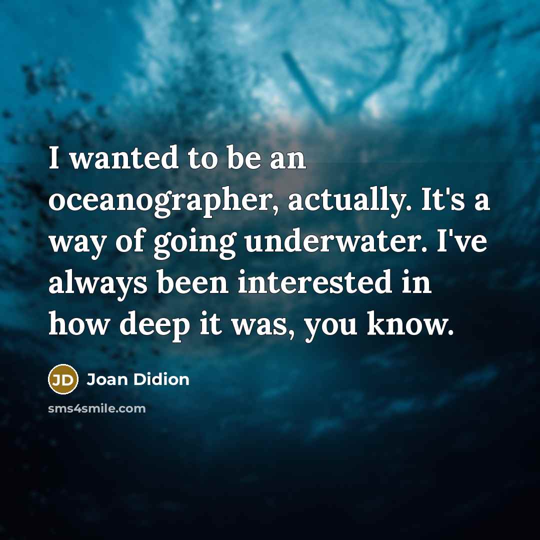 “I wanted to be an oceanographer, actually. It's a way of going underwater. I've always been interested in how deep it was, you know.” quote by Joan Didion