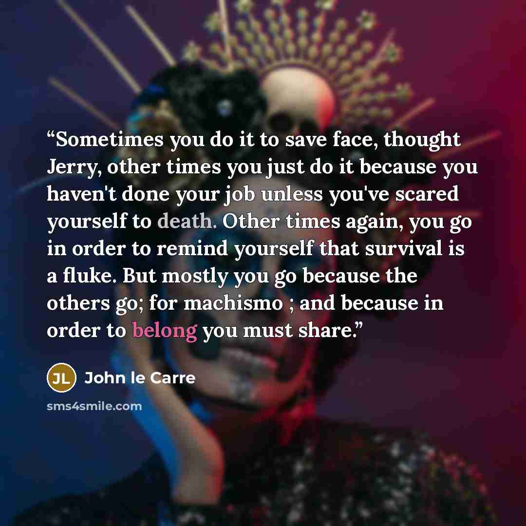 “Sometimes you do it to save face, thought Jerry, other times you just do it because you haven't done your job unless you've scared yourself to death. Other times again, you go in order to remind yourself that survival is a fluke. But mostly you go because the others go; for machismo ; and because…” quote by John le Carré