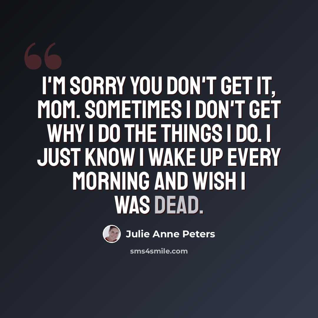 “I'm sorry you don't get it, Mom. Sometimes I don't get why I do the things I do. I just know I wake up every morning and wish I was dead.” quote by Julie Anne Peters