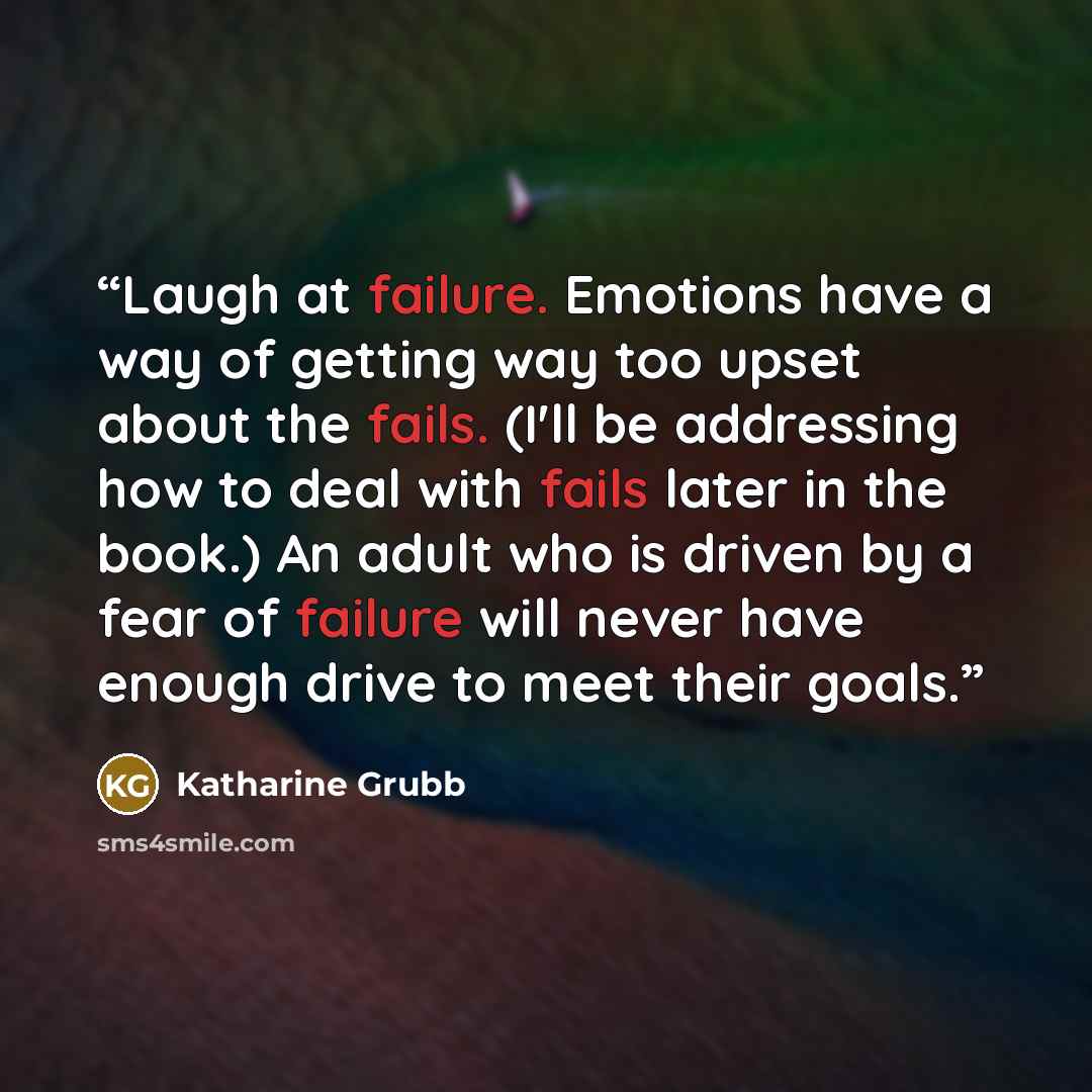 “Laugh at failure. Emotions have a way of getting way too upset about the fails. (I'll be addressing how to deal with fails later in the book.) An adult who is driven by a fear of failure will never have enough drive to meet their goals.” quote by Katharine Grubb