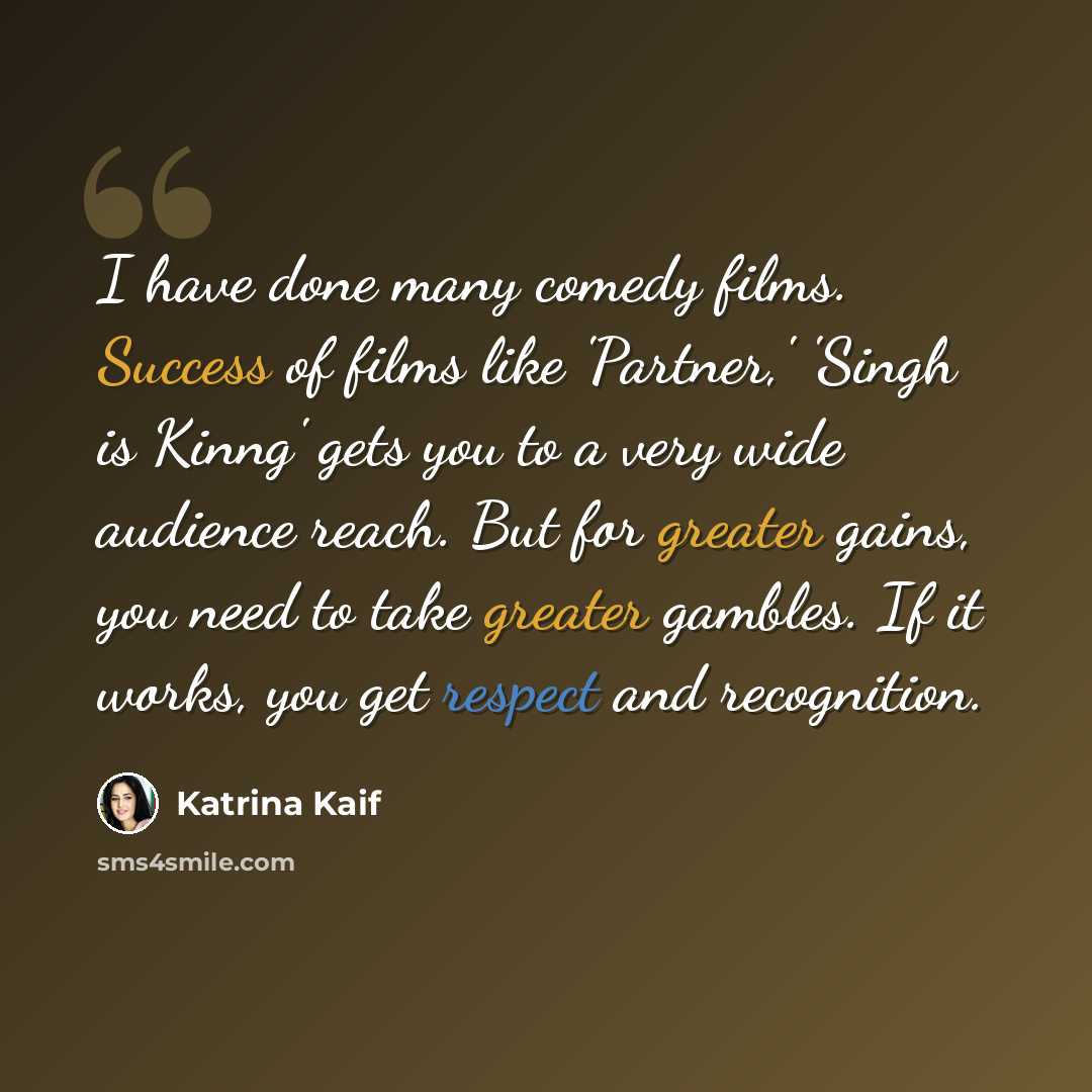 “I have done many comedy films. Success of films like 'Partner,' 'Singh is Kinng' gets you to a very wide audience reach. But for greater gains, you need to take greater gambles. If it works, you get respect and recognition.” quote by Katrina Kaif