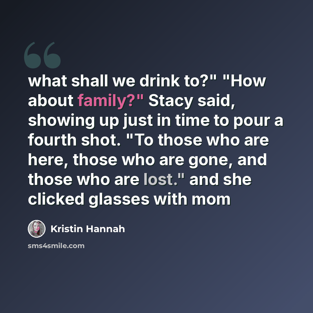 “what shall we drink to?" "How about family?" Stacy said, showing up just in time to pour a fourth shot. "To those who are here, those who are gone, and those who are lost." and she clicked glasses with mom” quote by Kristin Hannah