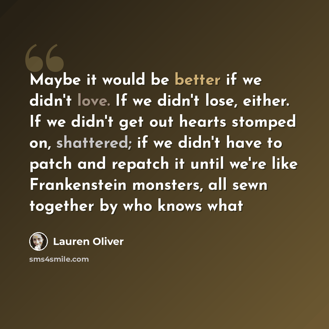“Maybe it would be better if we didn't love. If we didn't lose, either. If we didn't get out hearts stomped on, shattered; if we didn't have to patch and repatch it until we're like Frankenstein monsters, all sewn together by who knows what” quote by Lauren Oliver