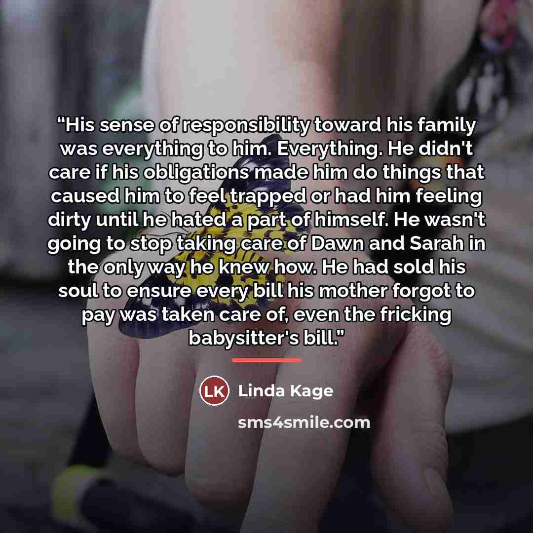 “His sense of responsibility toward his family was everything to him. Everything. He didn't care if his obligations made him do things that caused him to feel trapped or had him feeling dirty until he hated a part of himself. He wasn't going to stop taking care of Dawn and Sarah in the only way he…” quote by Linda Kage