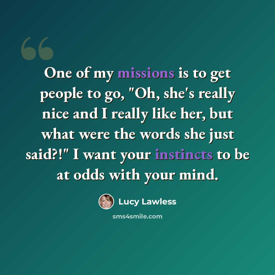 “One of my missions is to get people to go, "Oh, she's really nice and I really like her, but what were the words she just said?!" I want your instincts to be at odds with your mind.” quote by Lucy Lawless