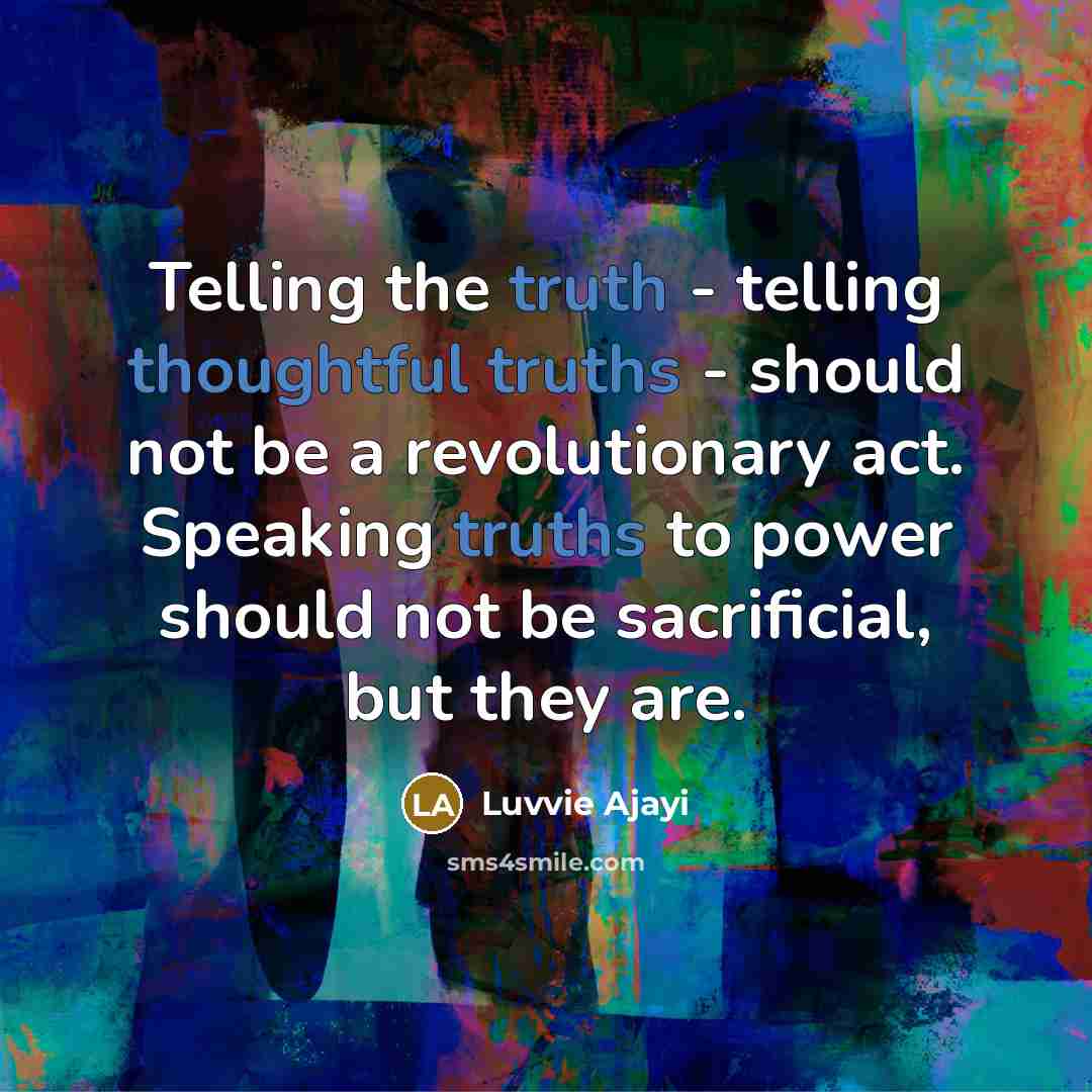 “Telling the truth - telling thoughtful truths - should not be a revolutionary act. Speaking truths to power should not be sacrificial, but they are.” quote by Luvvie Ajayi