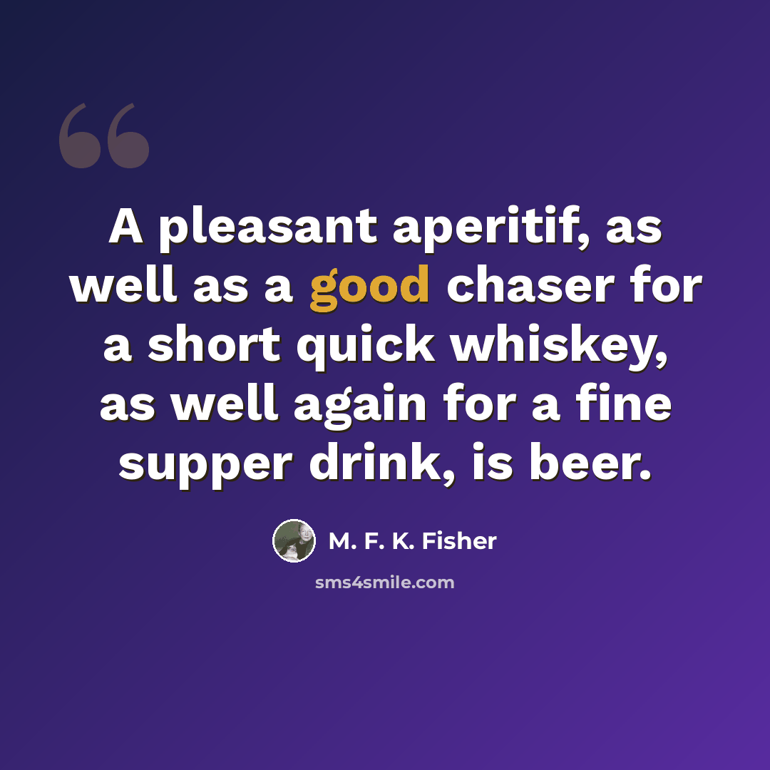 “A pleasant aperitif, as well as a good chaser for a short quick whiskey, as well again for a fine supper drink, is beer.” quote by M. F. K. Fisher
