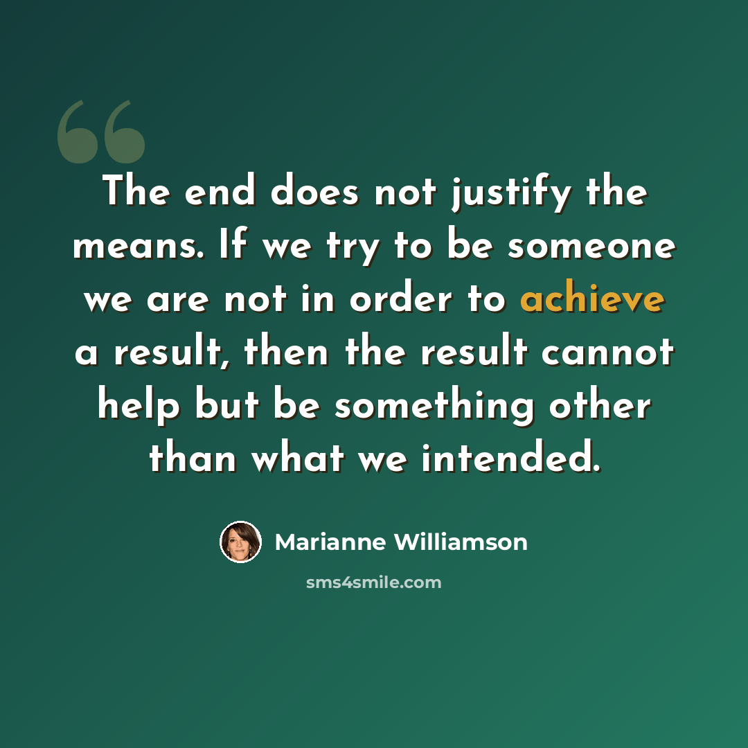 “The end does not justify the means. If we try to be someone we are not in order to achieve a result, then the result cannot help but be something other than what we intended.” quote by Marianne Williamson