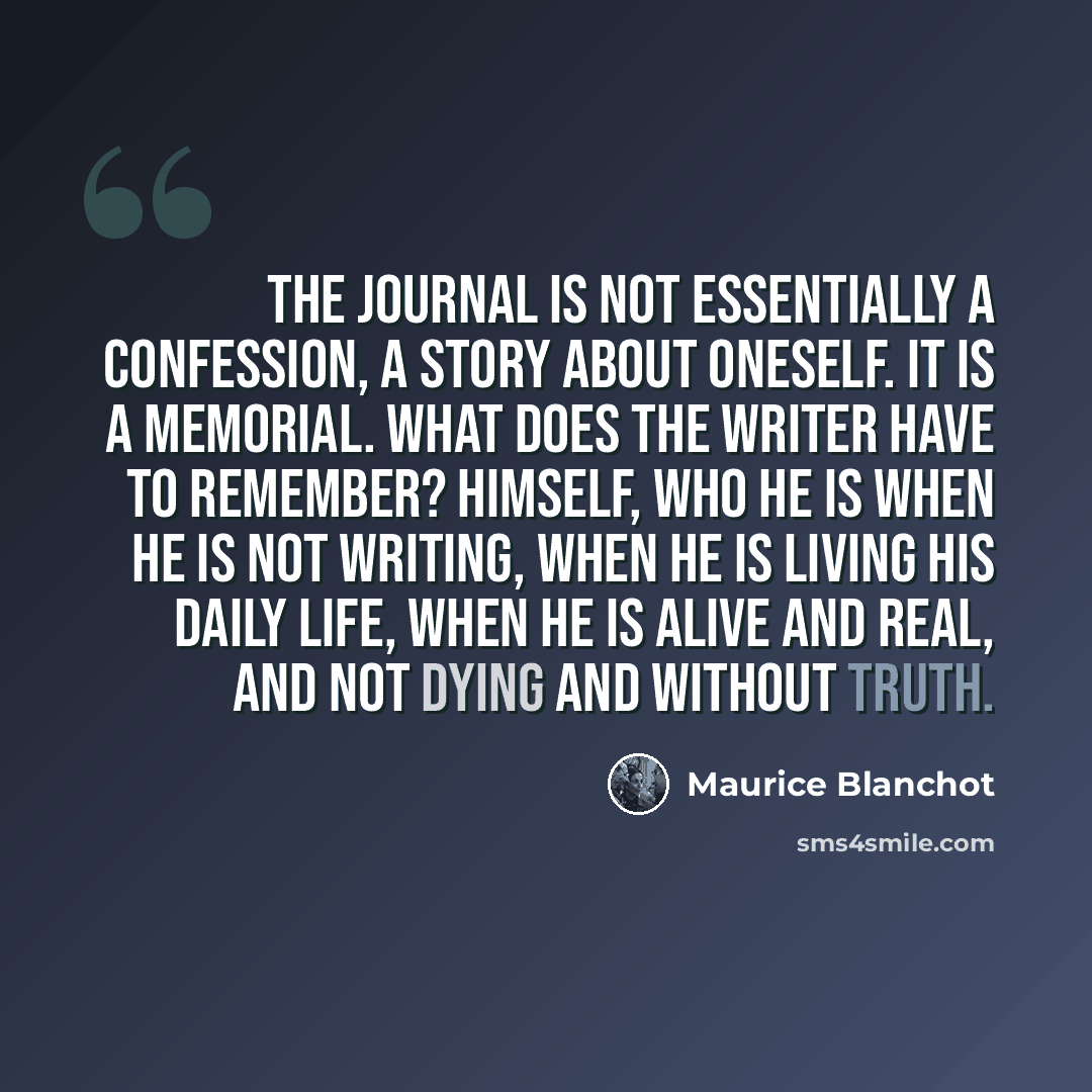 “The Journal is not essentially a confession, a story about oneself. It is a Memorial. What does the writer have to remember? Himself, who he is when he is not writing, when he is living his daily life, when he is alive and real, and not dying and without truth.” quote by Maurice Blanchot