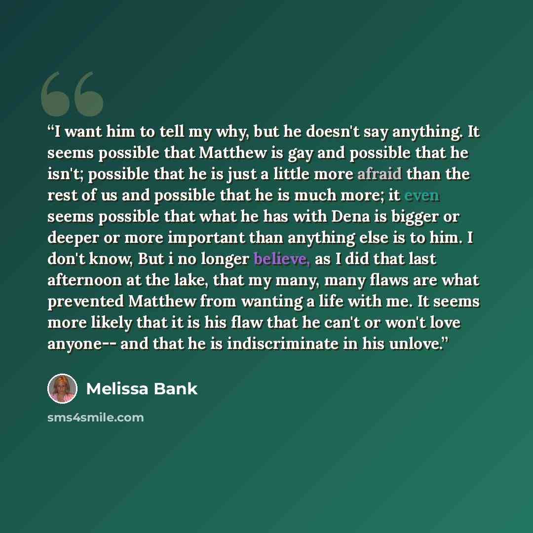 “I want him to tell my why, but he doesn't say anything. It seems possible that Matthew is gay and possible that he isn't; possible that he is just a little more afraid than the rest of us and possible that he is much more; it even seems possible that what he has with Dena is bigger or deeper or…” quote by Melissa Bank