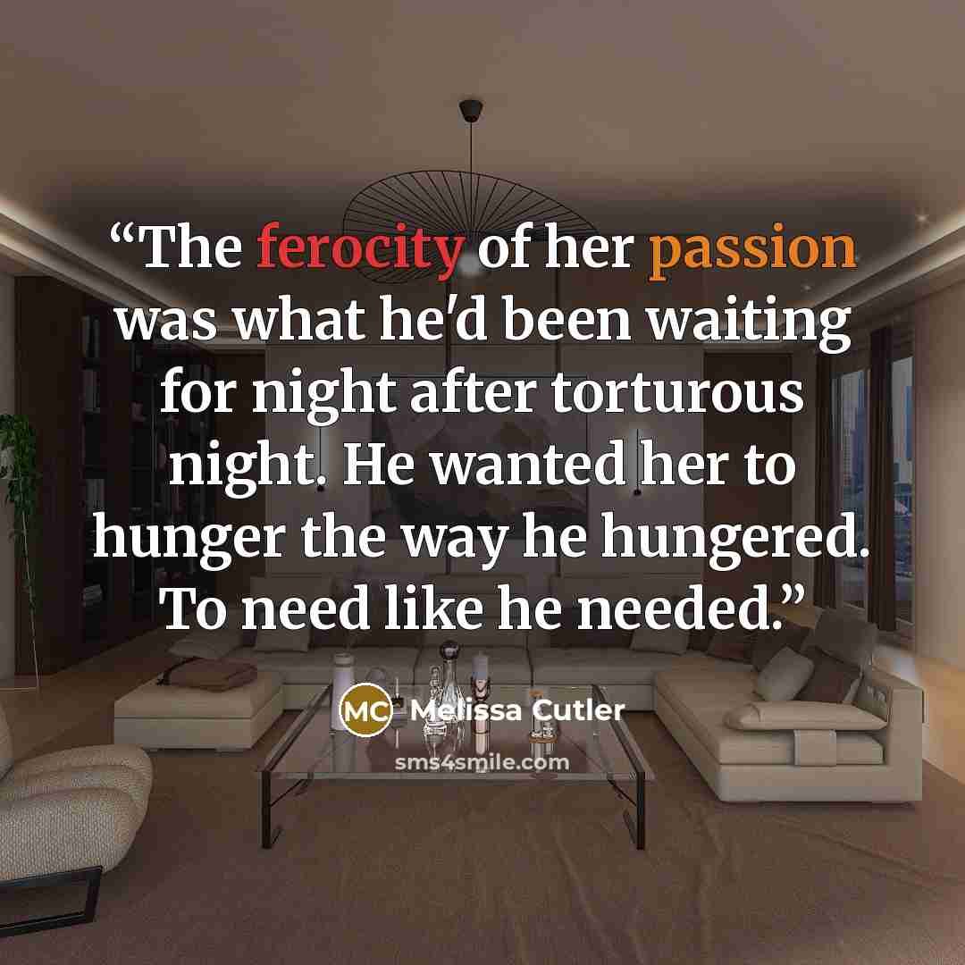“The ferocity of her passion was what he'd been waiting for night after torturous night. He wanted her to hunger the way he hungered. To need like he needed.” quote by Melissa Cutler