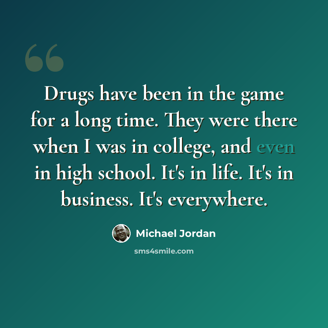 “Drugs have been in the game for a long time. They were there when I was in college, and even in high school. It's in life. It's in business. It's everywhere.” quote by Michael Jordan