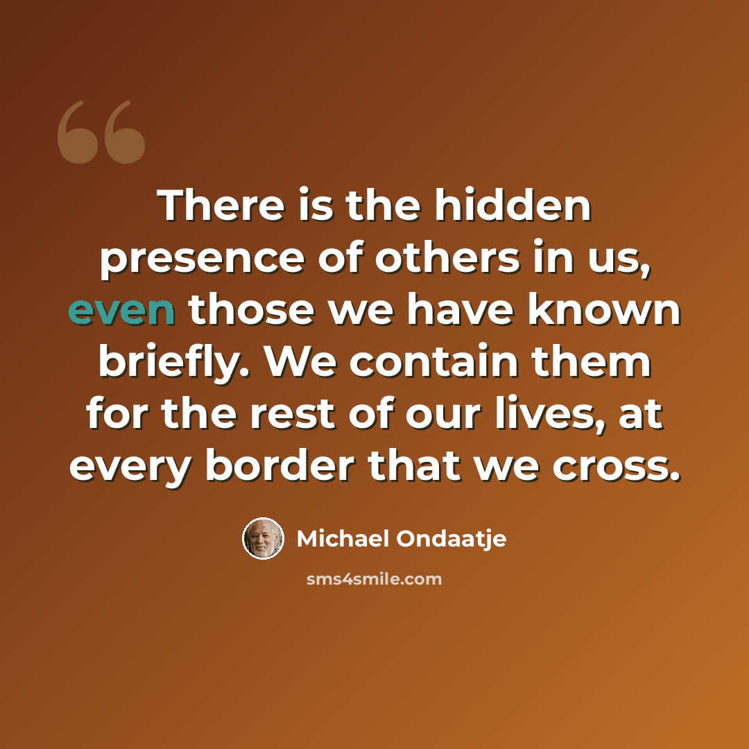 “There is the hidden presence of others in us, even those we have known briefly. We contain them for the rest of our lives, at every border that we cross.” quote by Michael Ondaatje