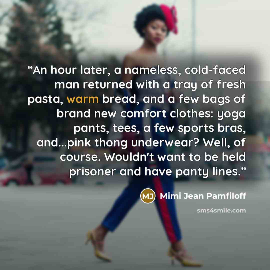 “An hour later, a nameless, cold-faced man returned with a tray of fresh pasta, warm bread, and a few bags of brand new comfort clothes: yoga pants, tees, a few sports bras, and...pink thong underwear? Well, of course. Wouldn't want to be held prisoner and have panty lines.” quote by Mimi Jean Pamfiloff