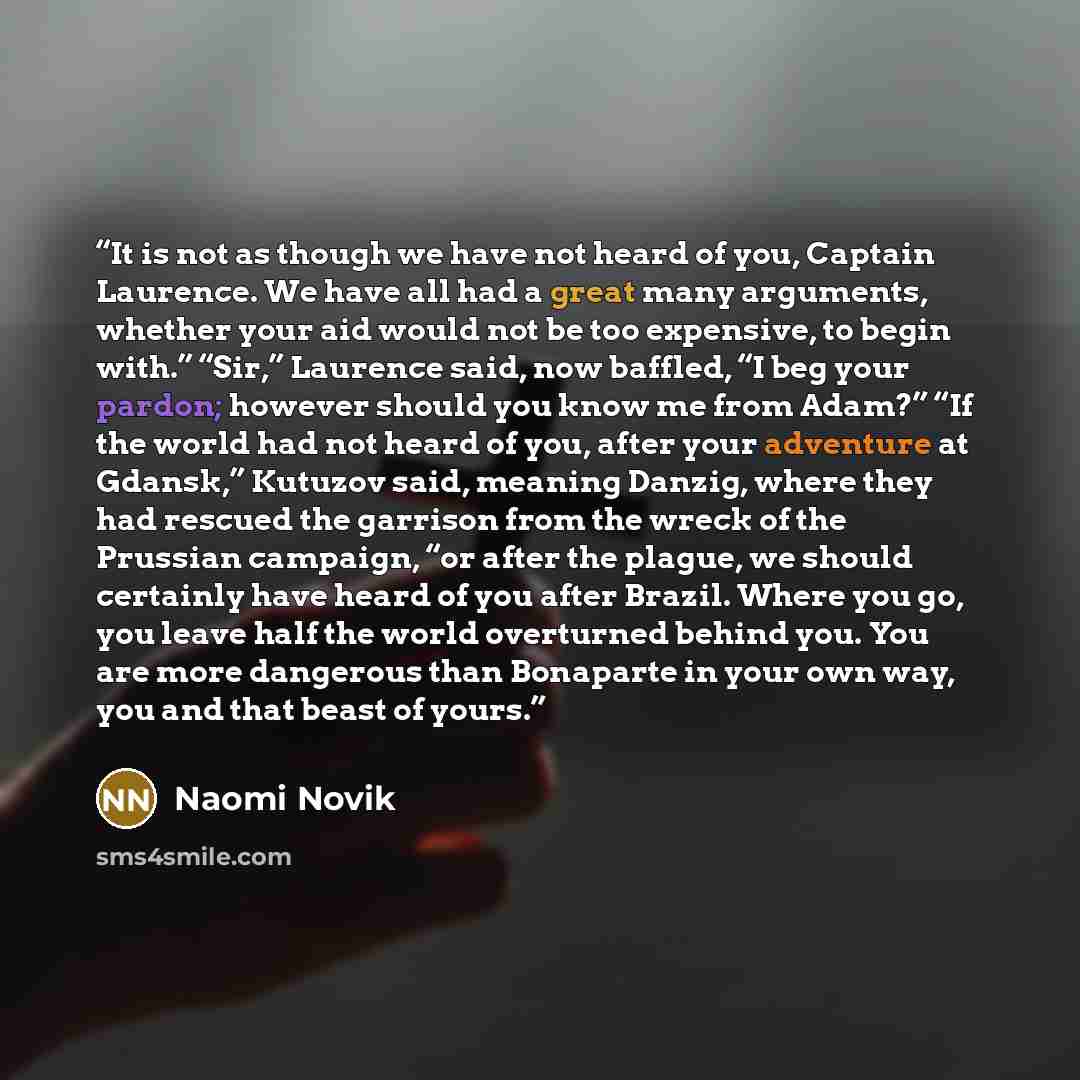 “It is not as though we have not heard of you, Captain Laurence. We have all had a great many arguments, whether your aid would not be too expensive, to begin with.” “Sir,” Laurence said, now baffled, “I beg your pardon; however should you know me from Adam?” “If the world had not heard of you…” quote by Naomi Novik