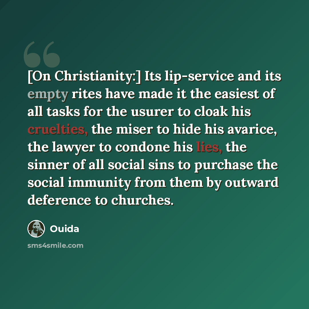 “[On Christianity:] Its lip-service and its empty rites have made it the easiest of all tasks for the usurer to cloak his cruelties, the miser to hide his avarice, the lawyer to condone his lies, the sinner of all social sins to purchase the social immunity from them by outward deference to churches.” quote by Ouida
