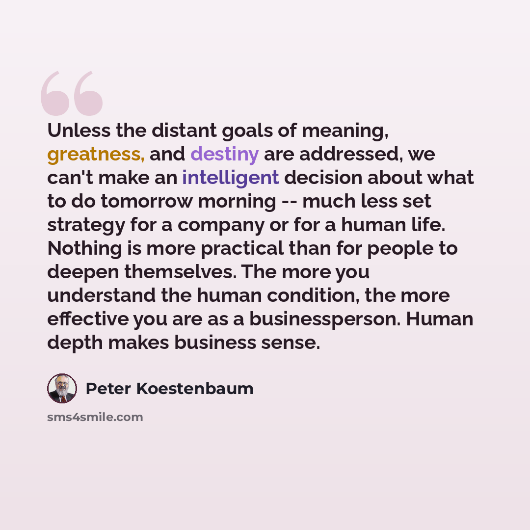 “Unless the distant goals of meaning, greatness, and destiny are addressed, we can't make an intelligent decision about what to do tomorrow morning -- much less set strategy for a company or for a human life. Nothing is more practical than for people to deepen themselves. The more you understand…” quote by Peter Koestenbaum