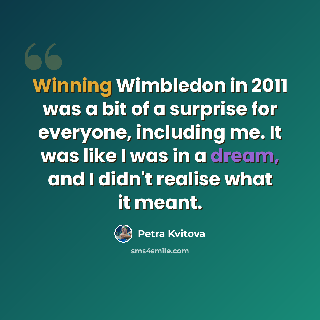 “Winning Wimbledon in 2011 was a bit of a surprise for everyone, including me. It was like I was in a dream, and I didn't realise what it meant.” quote by Petra Kvitova