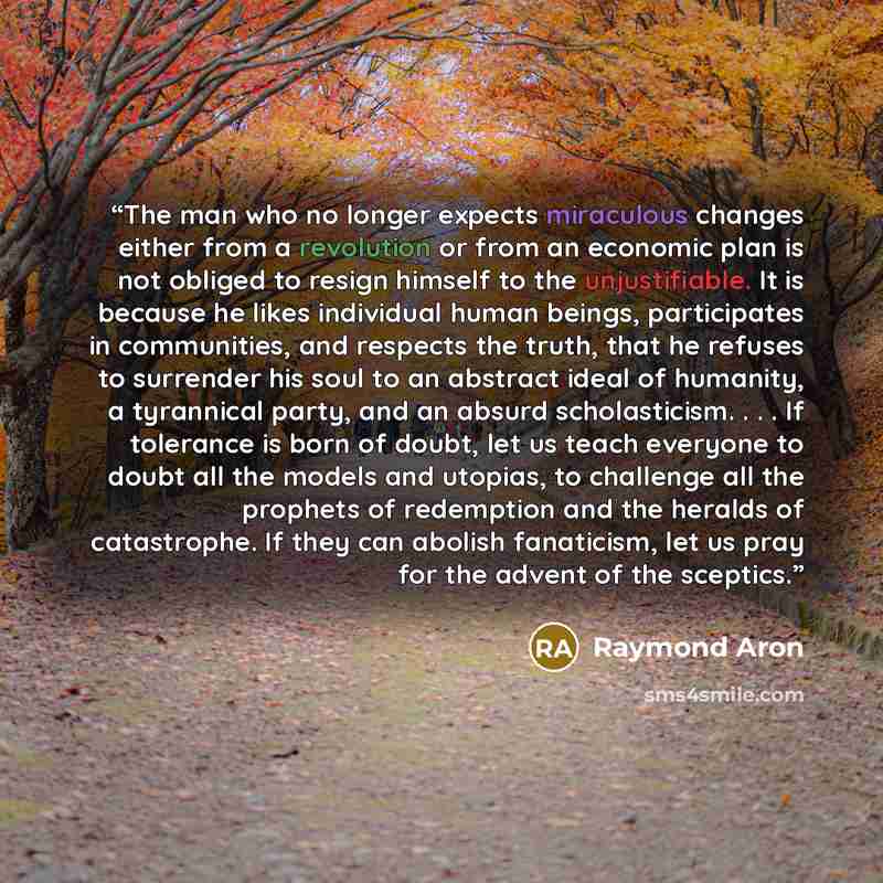 “The man who no longer expects miraculous changes either from a revolution or from an economic plan is not obliged to resign himself to the unjustifiable. It is because he likes individual human beings, participates in communities, and respects the truth, that he refuses to surrender his soul to an…” quote by Raymond Aron