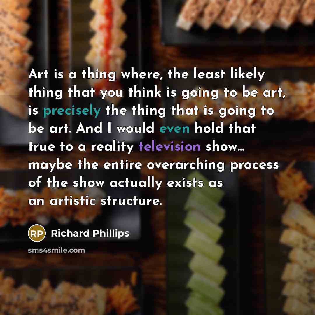 “Art is a thing where, the least likely thing that you think is going to be art, is precisely the thing that is going to be art. And I would even hold that true to a reality television show... maybe the entire overarching process of the show actually exists as an artistic structure.” quote by Richard Phillips