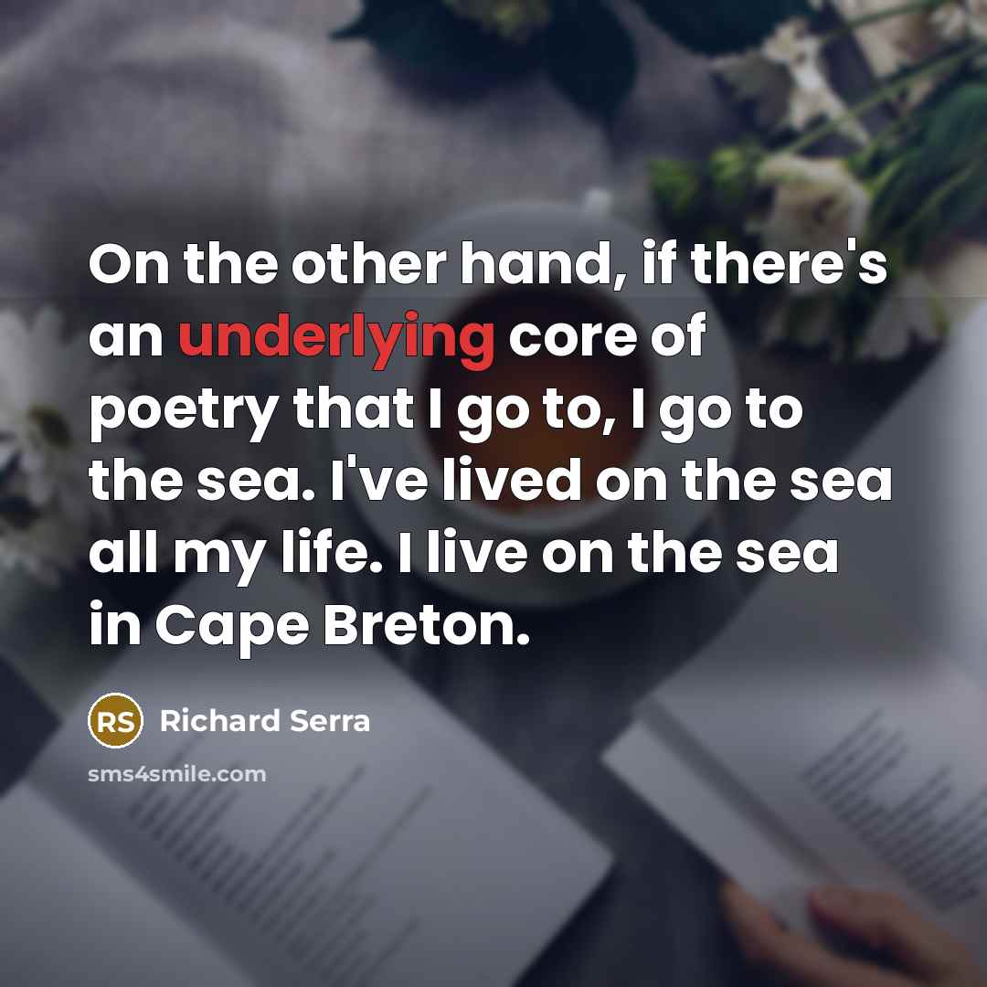 “On the other hand, if there's an underlying core of poetry that I go to, I go to the sea. I've lived on the sea all my life. I live on the sea in Cape Breton.” quote by Richard Serra