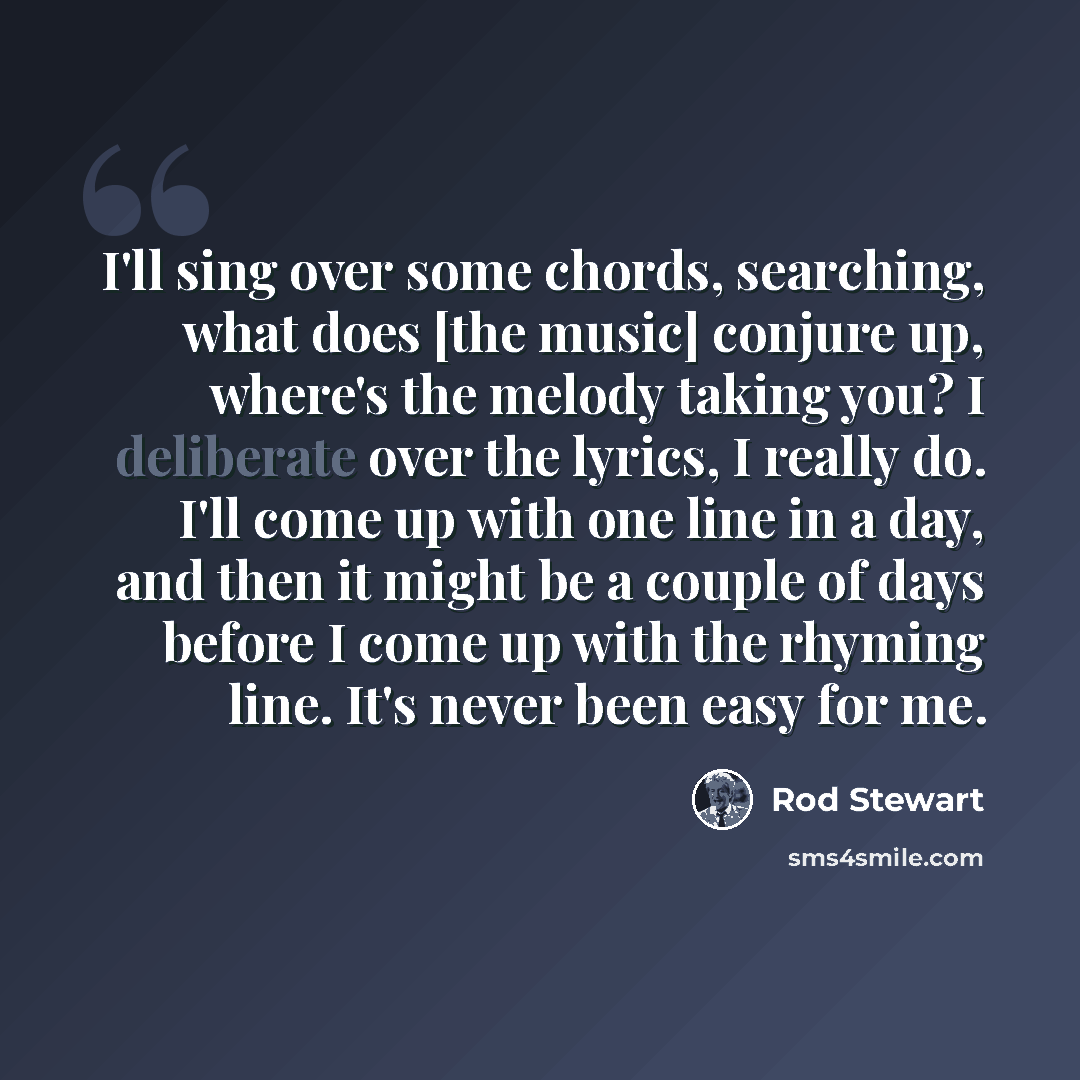 “I'll sing over some chords, searching, what does [the music] conjure up, where's the melody taking you? I deliberate over the lyrics, I really do. I'll come up with one line in a day, and then it might be a couple of days before I come up with the rhyming line. It's never been easy for me.” quote by Rod Stewart