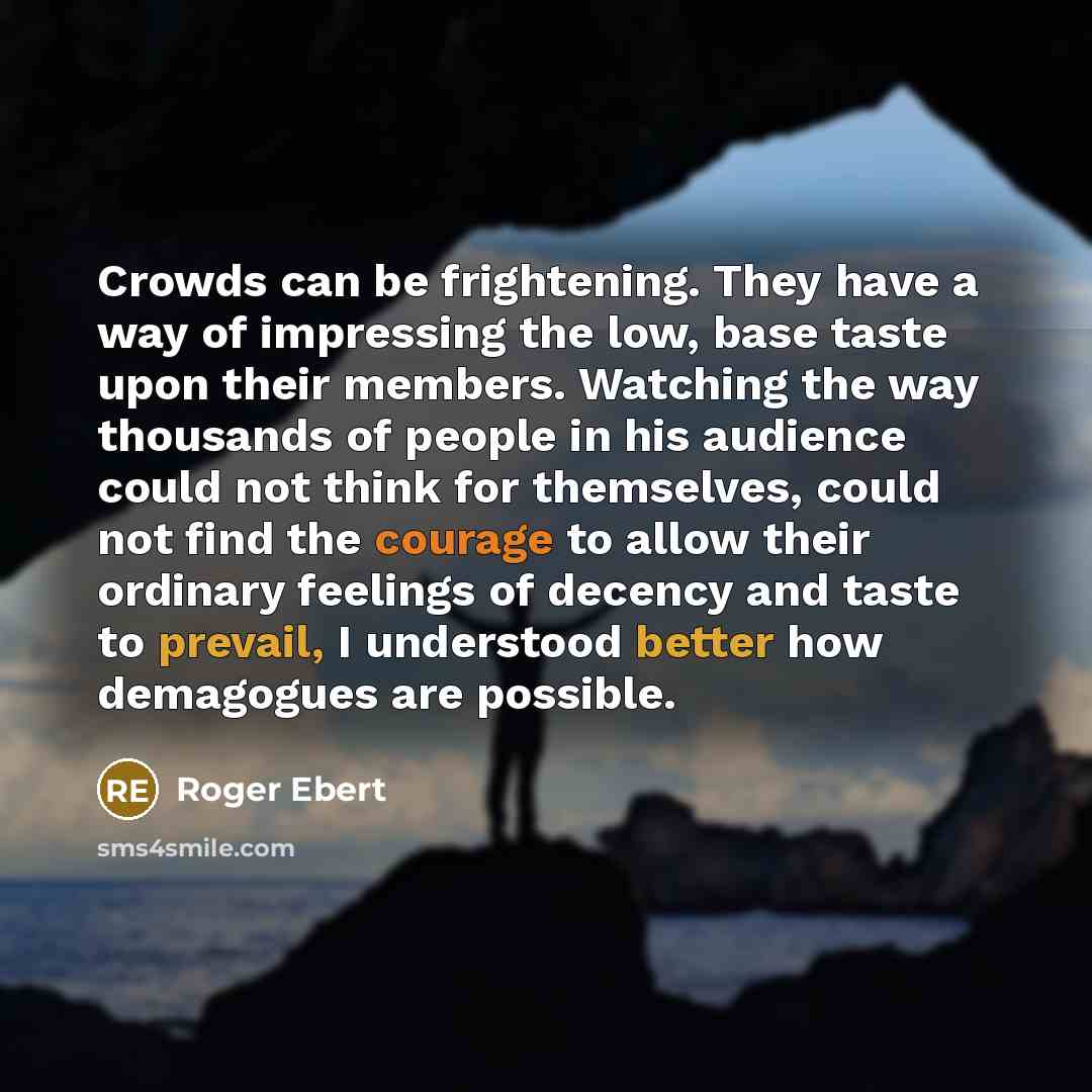 “Crowds can be frightening. They have a way of impressing the low, base taste upon their members. Watching the way thousands of people in his audience could not think for themselves, could not find the courage to allow their ordinary feelings of decency and taste to prevail, I understood better how…” quote by Roger Ebert