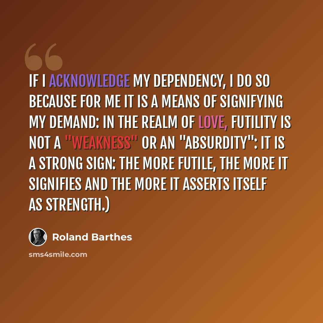 “If I acknowledge my dependency, I do so because for me it is a means of signifying my demand: in the realm of love, futility is not a "weakness" or an "absurdity": it is a strong sign: the more futile, the more it signifies and the more it asserts itself as strength.)” quote by Roland Barthes
