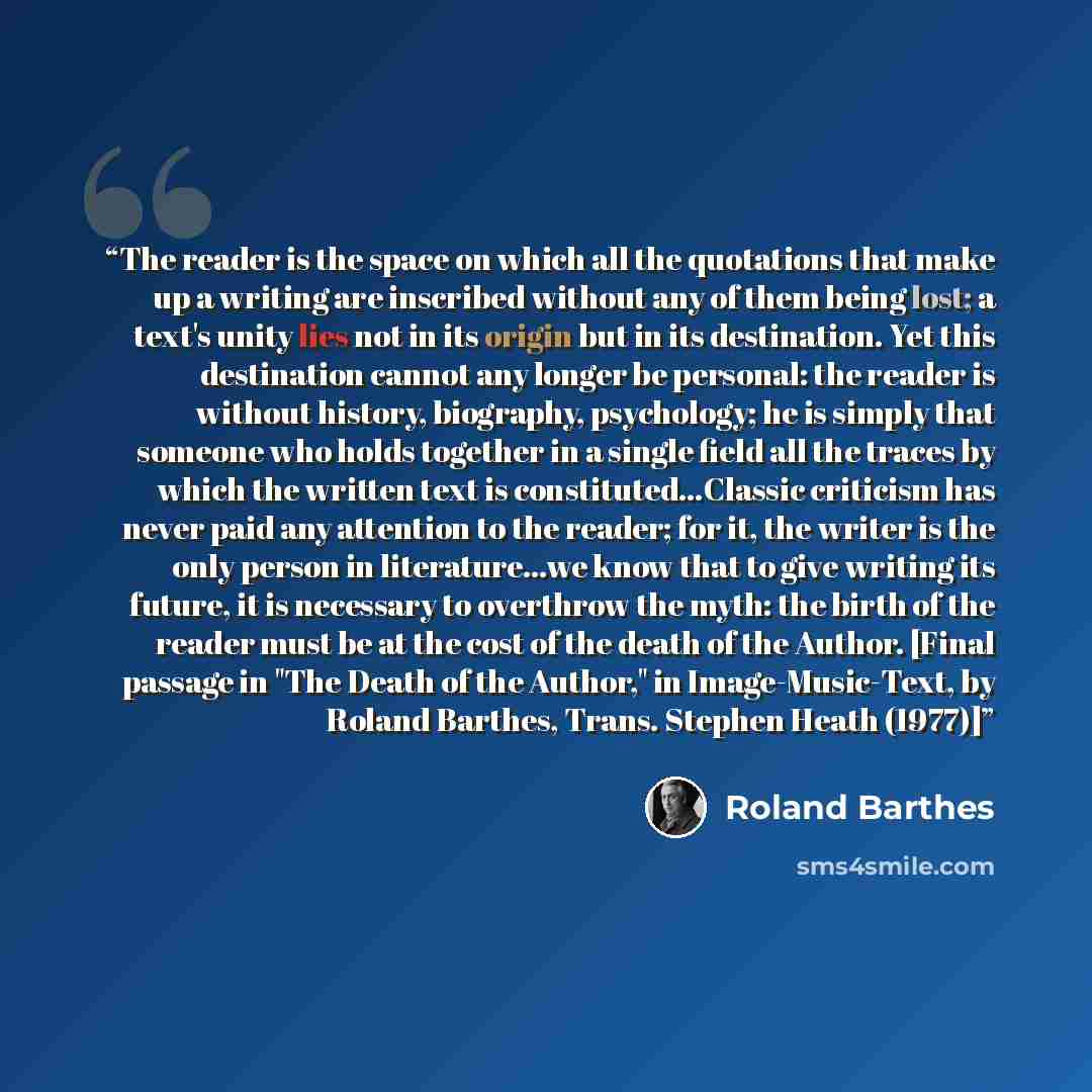 “The reader is the space on which all the quotations that make up a writing are inscribed without any of them being lost; a text's unity lies not in its origin but in its destination. Yet this destination cannot any longer be personal: the reader is without history, biography, psychology; he is…” quote by Roland Barthes