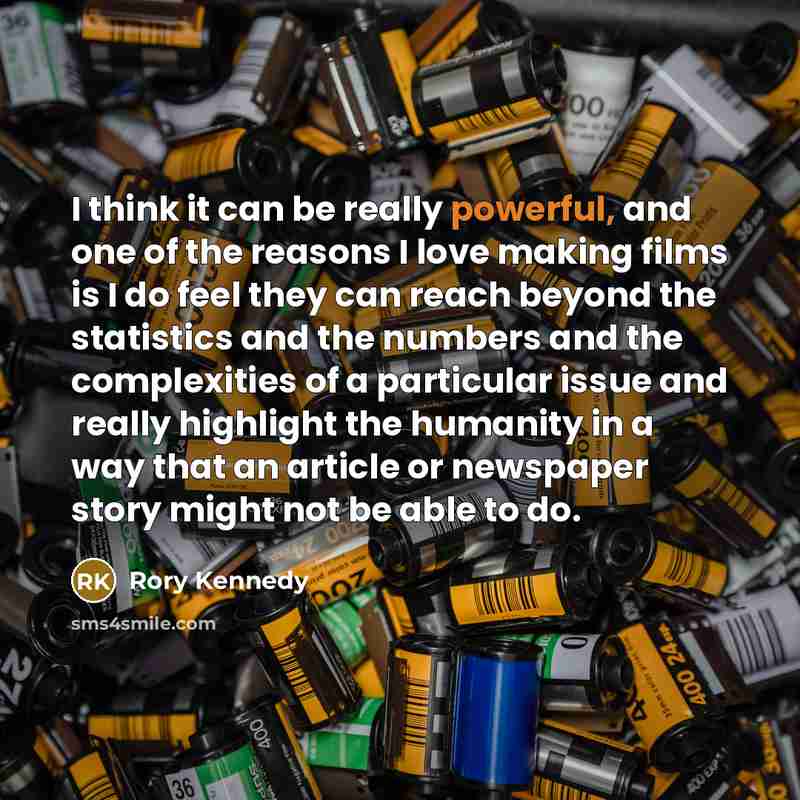 “I think it can be really powerful, and one of the reasons I love making films is I do feel they can reach beyond the statistics and the numbers and the complexities of a particular issue and really highlight the humanity in a way that an article or newspaper story might not be able to do.” quote by Rory Kennedy