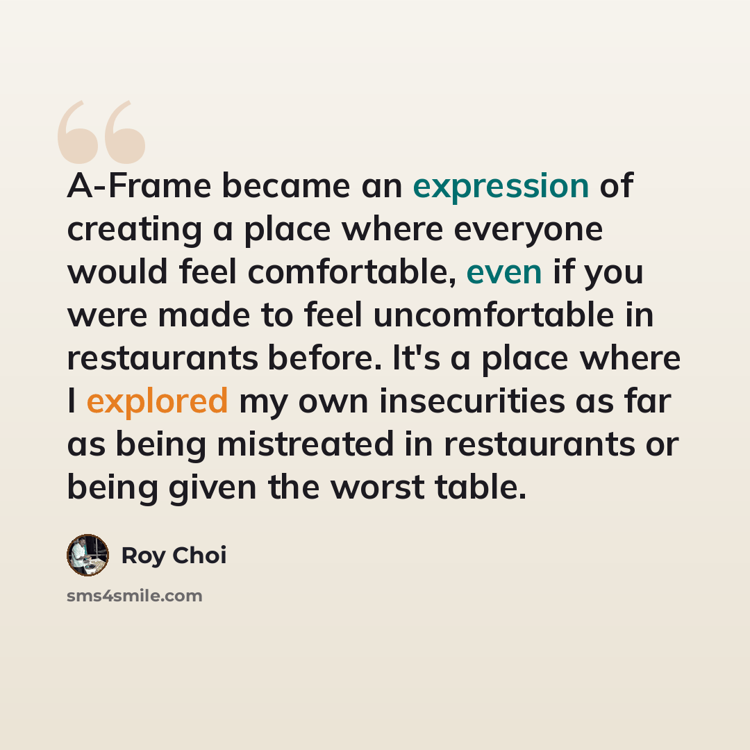 “A-Frame became an expression of creating a place where everyone would feel comfortable, even if you were made to feel uncomfortable in restaurants before. It's a place where I explored my own insecurities as far as being mistreated in restaurants or being given the worst table.” quote by Roy Choi