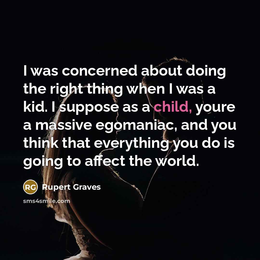 “I was concerned about doing the right thing when I was a kid. I suppose as a child, youre a massive egomaniac, and you think that everything you do is going to affect the world.” quote by Rupert Graves
