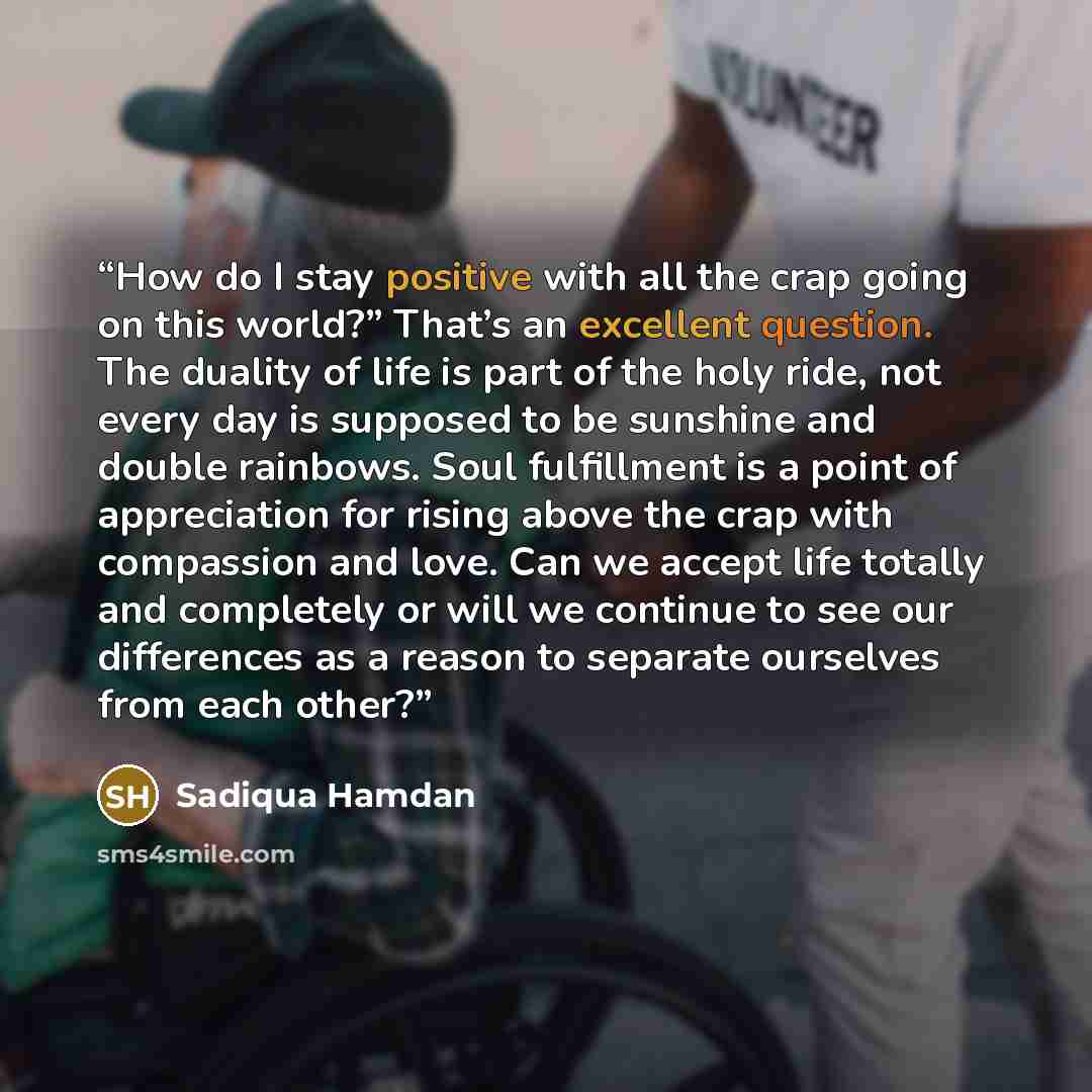 “How do I stay positive with all the crap going on this world?” That’s an excellent question. The duality of life is part of the holy ride, not every day is supposed to be sunshine and double rainbows. Soul fulfillment is a point of appreciation for rising above the crap with compassion and love…” quote by Sadiqua Hamdan